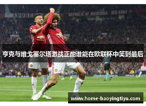 亨克与维戈塞尔塔激战正酣谁能在欧联杯中笑到最后