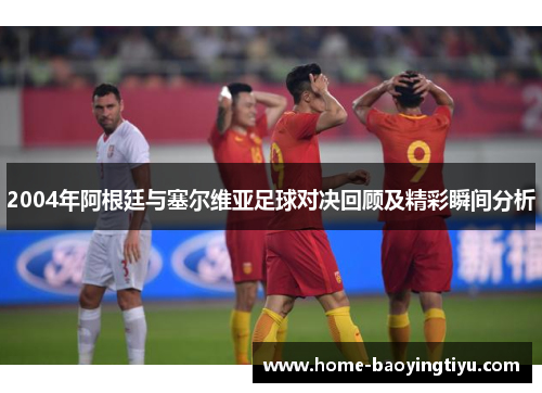 2004年阿根廷与塞尔维亚足球对决回顾及精彩瞬间分析