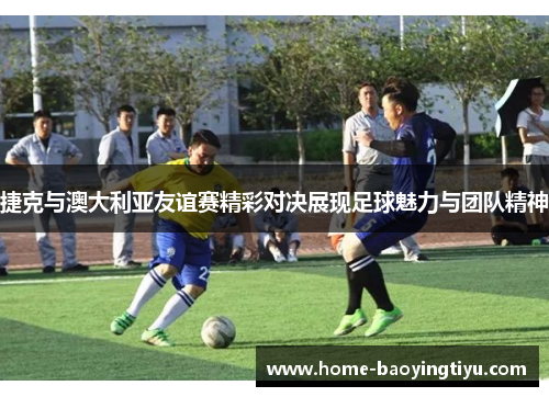 捷克与澳大利亚友谊赛精彩对决展现足球魅力与团队精神